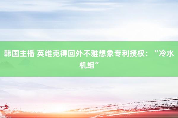 韩国主播 英维克得回外不雅想象专利授权：“冷水机组”