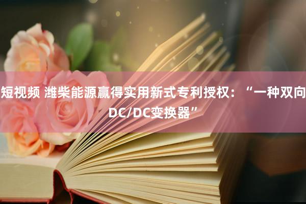 短视频 潍柴能源赢得实用新式专利授权：“一种双向DC/DC变换器”