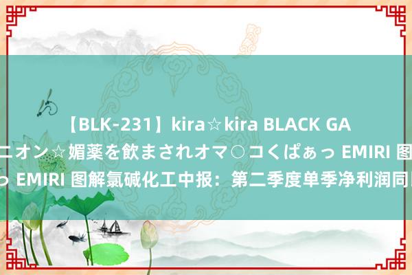 【BLK-231】kira☆kira BLACK GAL 黒ギャル中出し温泉コンパニオン☆媚薬を飲まされオマ○コくぱぁっ EMIRI 图解氯碱化工中报：第二季度单季净利润同比增41.77%