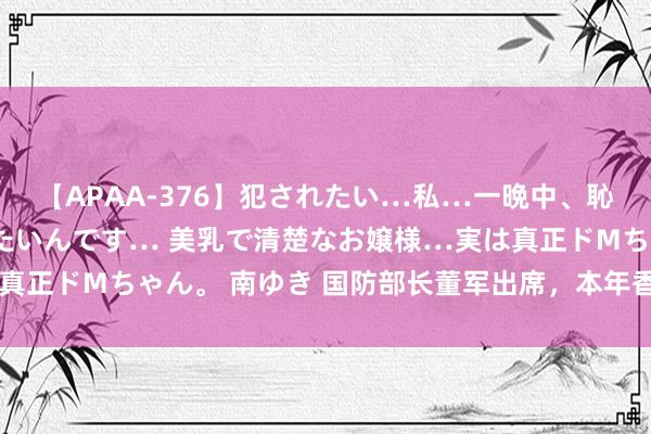 【APAA-376】犯されたい…私…一晩中、恥ずかしい恰好で犯されたいんです… 美乳で清楚なお嬢様…実は真正ドMちゃん。 南ゆき 国防部长董军出席，本年香会有三大看点