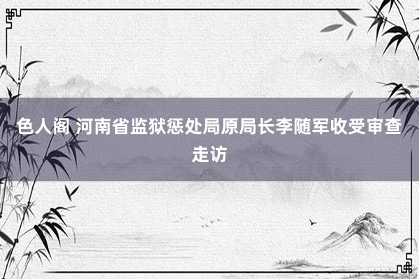 色人阁 河南省监狱惩处局原局长李随军收受审查走访