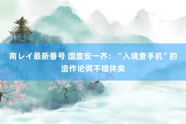 南レイ最新番号 国度安一齐：“入境查手机”的造作论调不错休矣