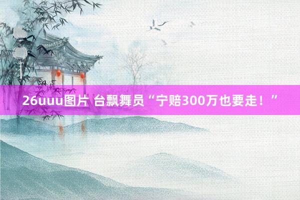 26uuu图片 台飘舞员“宁赔300万也要走！”