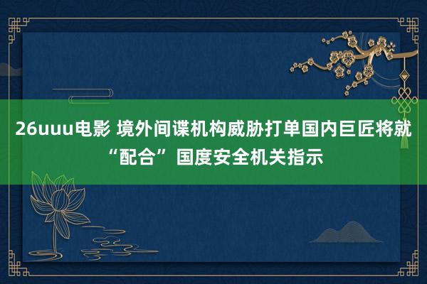 26uuu电影 境外间谍机构威胁打单国内巨匠将就“配合” 国度安全机关指示