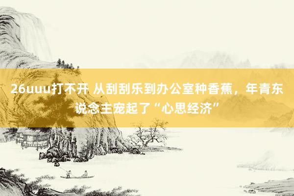 26uuu打不开 从刮刮乐到办公室种香蕉，年青东说念主宠起了“心思经济”