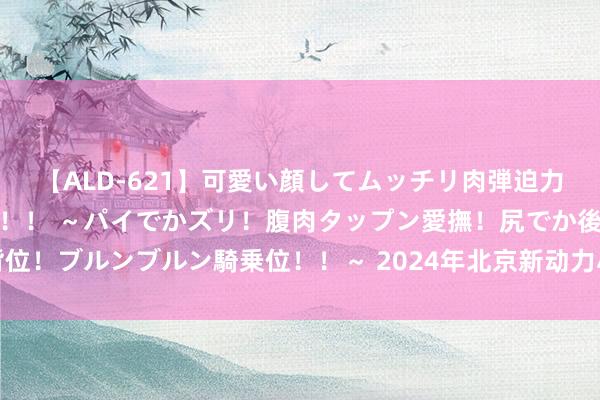 【ALD-621】可愛い顔してムッチリ肉弾迫力ダイナマイト敏感ボディ！！ ～パイでかズリ！腹肉タップン愛撫！尻でか後背位！ブルンブルン騎乗位！！～ 2024年北京新动力小客车方向央求审核服从公布