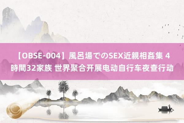 【OBSE-004】風呂場でのSEX近親相姦集 4時間32家族 世界聚合开展电动自行车夜查行动