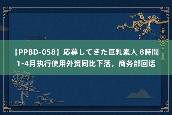 【PPBD-058】応募してきた巨乳素人 8時間 1-4月执行使用外资同比下落，商务部回话