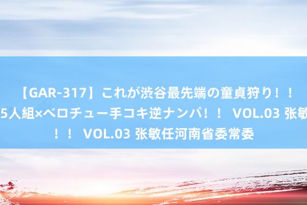 【GAR-317】これが渋谷最先端の童貞狩り！！ 超ド派手ギャル5人組×ベロチュー手コキ逆ナンパ！！ VOL.03 张敏任河南省委常委