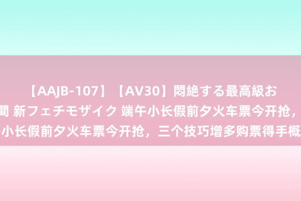 【AAJB-107】【AV30】悶絶する最高級おっぱい生々しい性交 4時間 新フェチモザイク 端午小长假前夕火车票今开抢，三个技巧增多购票得手概率