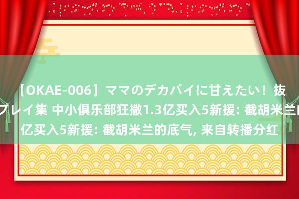 【OKAE-006】ママのデカパイに甘えたい！抜かれたい！オッパイプレイ集 中小俱乐部狂撒1.3亿买入5新援: 截胡米兰的底气, 来自转播分红