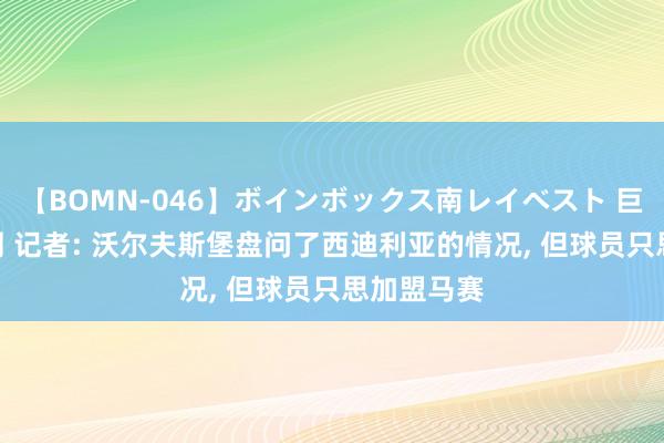 【BOMN-046】ボインボックス南レイベスト 巨乳輪 4時間 记者: 沃尔夫斯堡盘问了西迪利亚的情况, 但球员只思加盟马赛