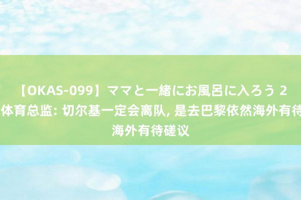 【OKAS-099】ママと一緒にお風呂に入ろう 2 里昂体育总监: 切尔基一定会离队, 是去巴黎依然海外有待磋议