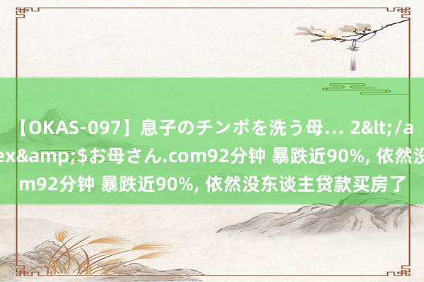 【OKAS-097】息子のチンポを洗う母… 2</a>2012-03-16ex&$お母さん.com92分钟 暴跌近90%, 依然没东谈主贷款买房了