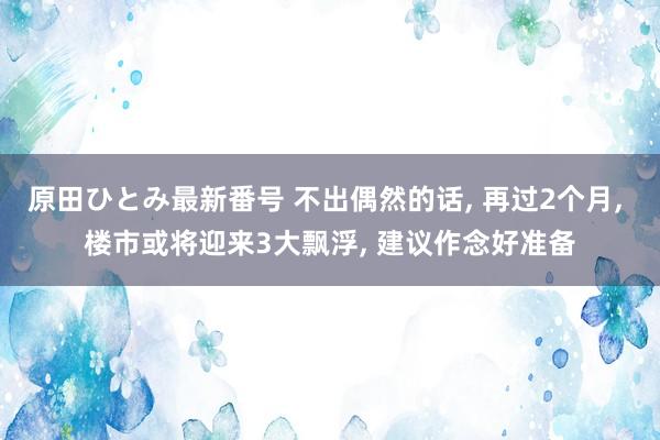 原田ひとみ最新番号 不出偶然的话, 再过2个月, 楼市或将迎来3大飘浮, 建议作念好准备