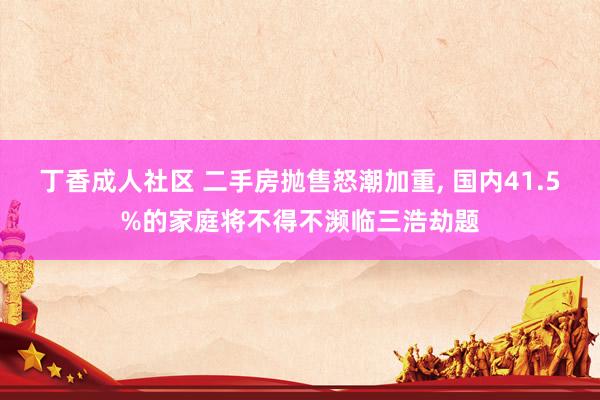 丁香成人社区 二手房抛售怒潮加重, 国内41.5%的家庭将不得不濒临三浩劫题