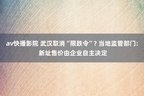 av快播影院 武汉取消“限跌令”? 当地监管部门: 新址售价由企业自主决定