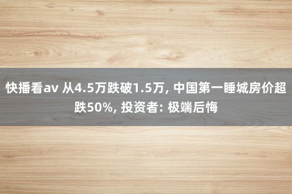 快播看av 从4.5万跌破1.5万, 中国第一睡城房价超跌50%, 投资者: 极端后悔