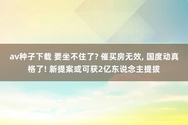 av种子下载 要坐不住了? 催买房无效, 国度动真格了! 新提案或可获2亿东说念主提拔