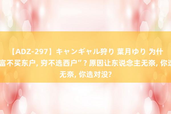 【ADZ-297】キャンギャル狩り 葉月ゆり 为什么说“富不买东户, 穷不选西户”? 原因让东说念主无奈, 你选对没?