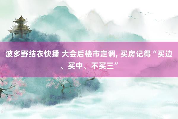 波多野结衣快播 大会后楼市定调, 买房记得“买边、买中、不买三”