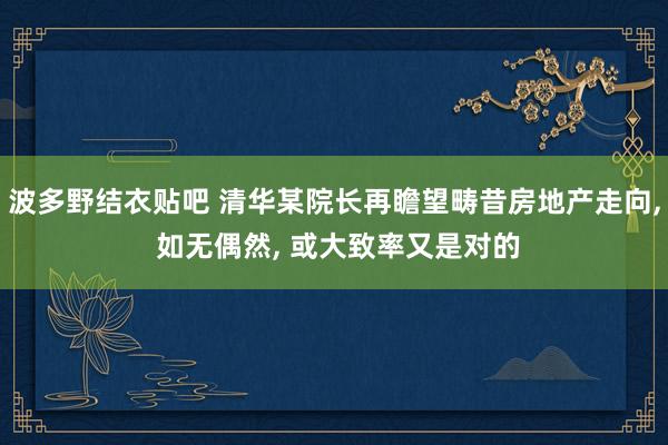 波多野结衣贴吧 清华某院长再瞻望畴昔房地产走向, 如无偶然, 或大致率又是对的