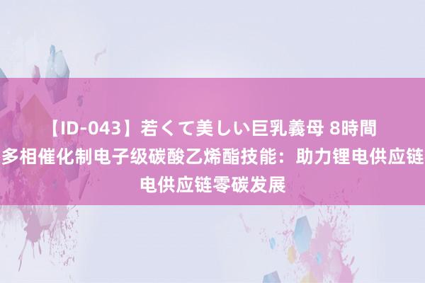 【ID-043】若くて美しい巨乳義母 8時間 二氧化碳多相催化制电子级碳酸乙烯酯技能：助力锂电供应链零碳发展