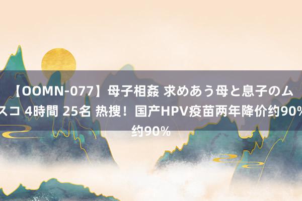 【OOMN-077】母子相姦 求めあう母と息子のムスコ 4時間 25名 热搜！国产HPV疫苗两年降价约90%