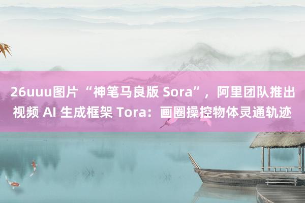 26uuu图片 “神笔马良版 Sora”，阿里团队推出视频 AI 生成框架 Tora：画圈操控物体灵通轨迹