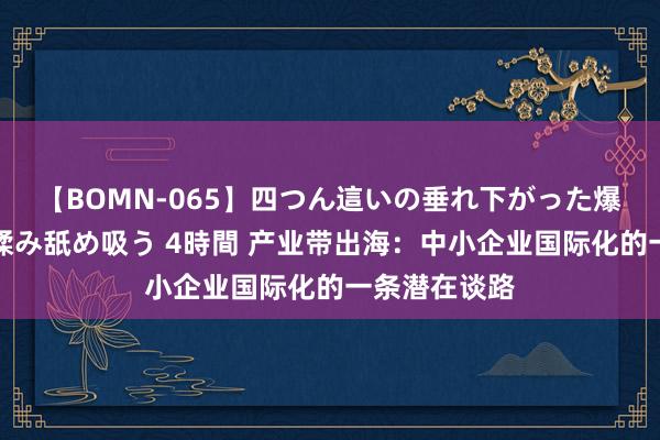 【BOMN-065】四つん這いの垂れ下がった爆乳を下から揉み舐め吸う 4時間 产业带出海：中小企业国际化的一条潜在谈路