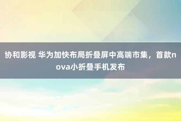 协和影视 华为加快布局折叠屏中高端市集，首款nova小折叠手机发布