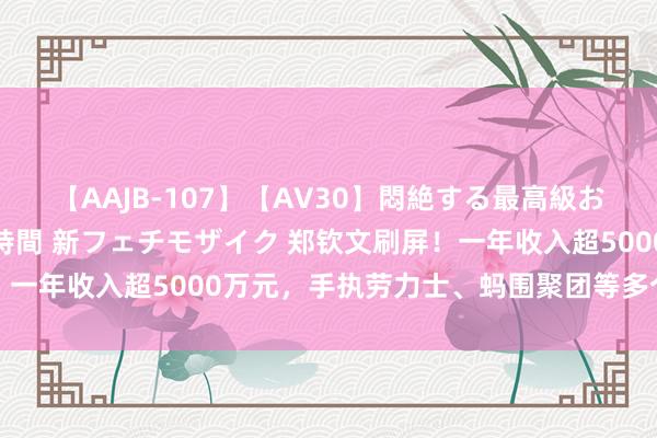 【AAJB-107】【AV30】悶絶する最高級おっぱい生々しい性交 4時間 新フェチモザイク 郑钦文刷屏！一年收入超5000万元，手执劳力士、蚂围聚团等多个品牌代言