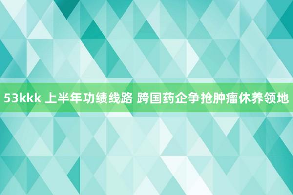 53kkk 上半年功绩线路 跨国药企争抢肿瘤休养领地