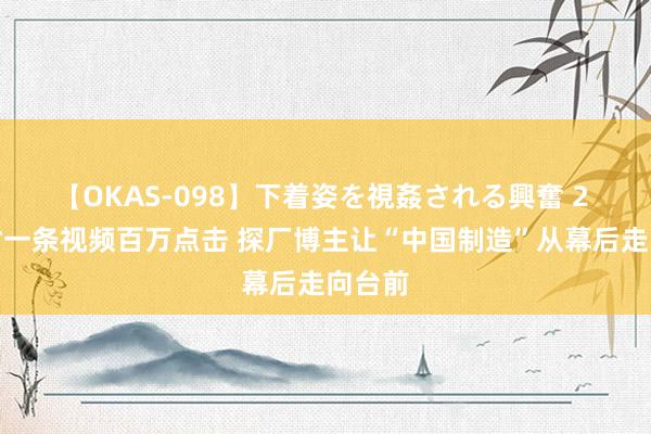 【OKAS-098】下着姿を視姦される興奮 2 最高时一条视频百万点击 探厂博主让“中国制造”从幕后走向台前