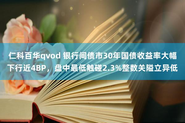 仁科百华qvod 银行间债市30年国债收益率大幅下行近4BP，盘中最低触碰2.3%整数关隘立异低