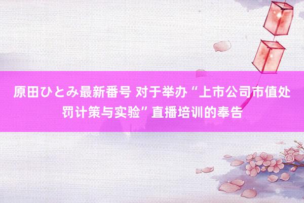 原田ひとみ最新番号 对于举办“上市公司市值处罚计策与实验”直播培训的奉告