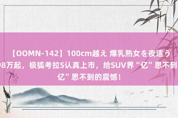 【OOMN-142】100cm越え 爆乳熟女を夜這う！ 10.98万起，极狐考拉S认真上市，给SUV界“亿”思不到的震憾！