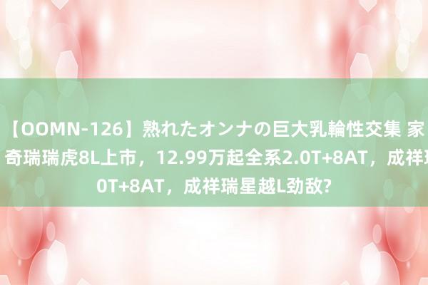 【OOMN-126】熟れたオンナの巨大乳輪性交集 家用王者来了！奇瑞瑞虎8L上市，12.99万起全系2.0T+8AT，成祥瑞星越L劲敌?