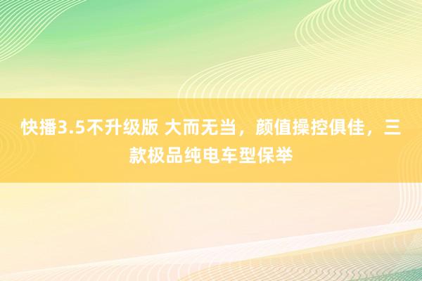 快播3.5不升级版 大而无当，颜值操控俱佳，三款极品纯电车型保举