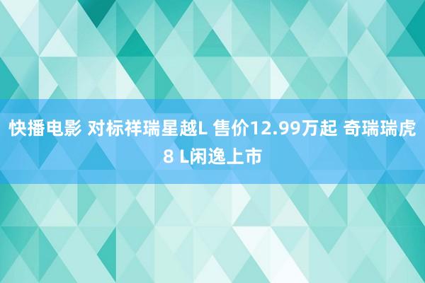 快播电影 对标祥瑞星越L 售价12.99万起 奇瑞瑞虎8 L闲逸上市