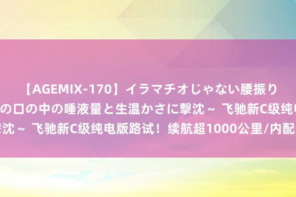 【AGEMIX-170】イラマチオじゃない腰振りフェラチオ 3 ～女の子の口の中の唾液量と生温かさに撃沈～ 飞驰新C级纯电版路试！续航超1000公里/内配更惊艳