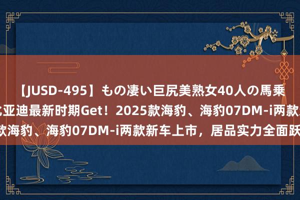 【JUSD-495】もの凄い巨尻美熟女40人の馬乗りファック8時間SP 比亚迪最新时期Get！2025款海豹、海豹07DM-i两款新车上市，居品实力全面跃升