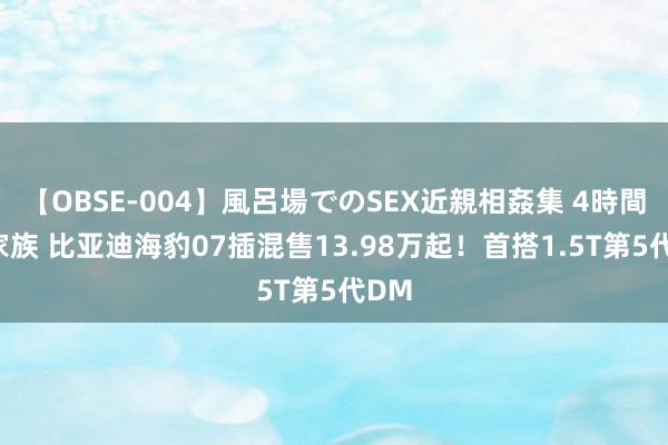 【OBSE-004】風呂場でのSEX近親相姦集 4時間32家族 比亚迪海豹07插混售13.98万起！首搭1.5T第5代DM