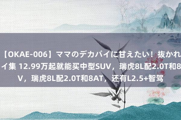 【OKAE-006】ママのデカパイに甘えたい！抜かれたい！オッパイプレイ集 12.99万起就能买中型SUV，瑞虎8L配2.0T和8AT，还有L2.5+智驾