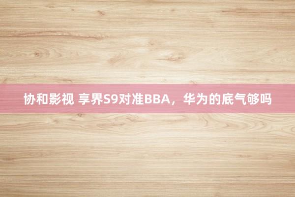 协和影视 享界S9对准BBA，华为的底气够吗