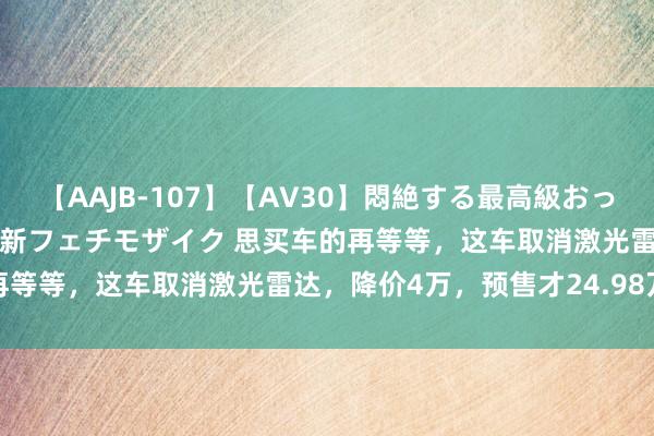 【AAJB-107】【AV30】悶絶する最高級おっぱい生々しい性交 4時間 新フェチモザイク 思买车的再等等，这车取消激光雷达，降价4万，预售才24.98万起