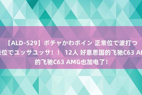 【ALD-529】ポチャかわボイン 正常位で波打つ腹肉！！騎乗位でユッサユッサ！！ 12人 好意思国的飞驰C63 AMG也加电了！