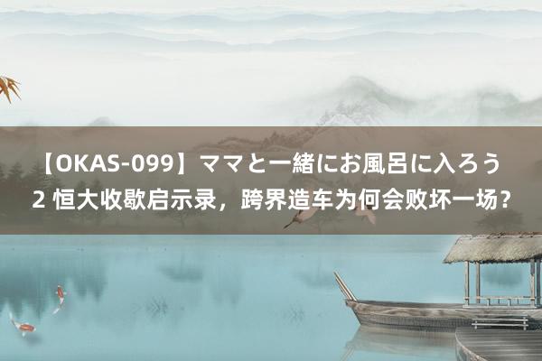 【OKAS-099】ママと一緒にお風呂に入ろう 2 恒大收歇启示录，跨界造车为何会败坏一场？