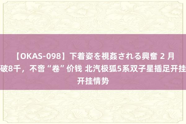 【OKAS-098】下着姿を視姦される興奮 2 月销连破8千，不啻“卷”价钱 北汽极狐5系双子星插足开挂情势