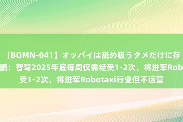 【BOMN-041】オッパイは舐め吸うタメだけに存在する4時間3 何小鹏：智驾2025年底每周仅需经受1-2次，将进军Robotaxi行业但不运营